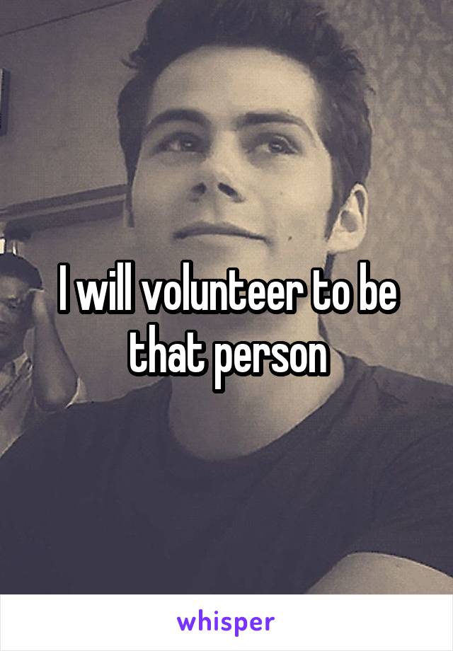 I will volunteer to be that person
