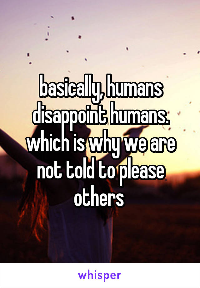 basically, humans disappoint humans. which is why we are not told to please others 