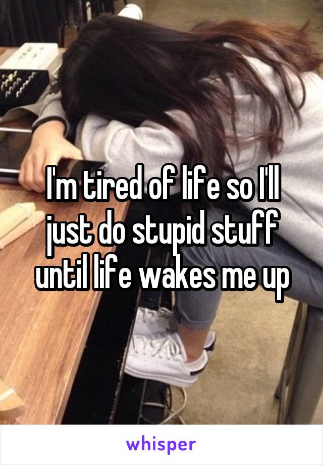 I'm tired of life so I'll just do stupid stuff until life wakes me up