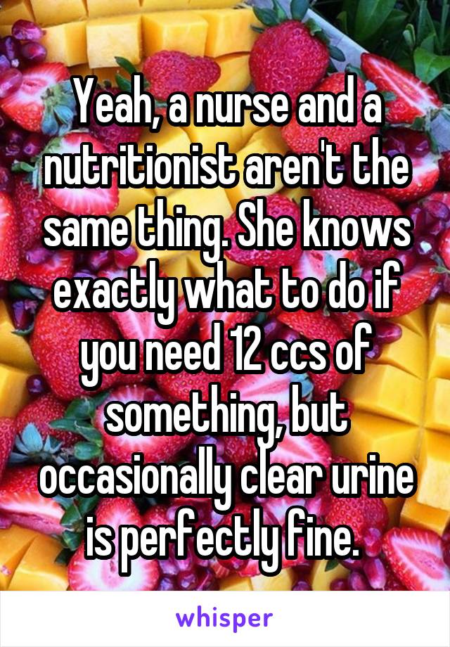 Yeah, a nurse and a nutritionist aren't the same thing. She knows exactly what to do if you need 12 ccs of something, but occasionally clear urine is perfectly fine. 