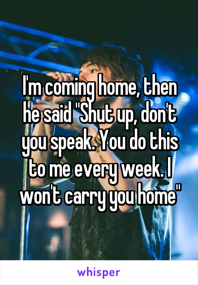 I'm coming home, then he said "Shut up, don't you speak. You do this to me every week. I won't carry you home"