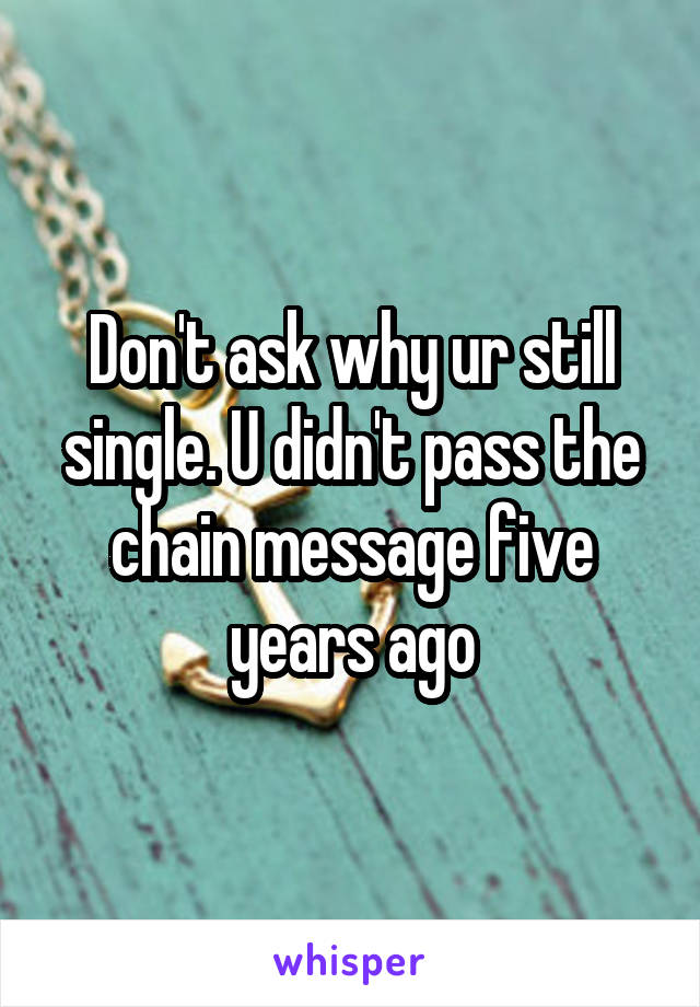 Don't ask why ur still single. U didn't pass the chain message five years ago