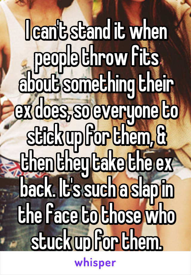 I can't stand it when people throw fits about something their ex does, so everyone to stick up for them, & then they take the ex back. It's such a slap in the face to those who stuck up for them.