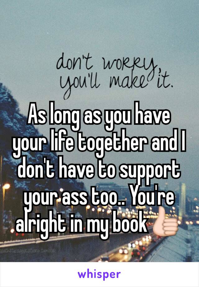 As long as you have your life together and I don't have to support your ass too.. You're alright in my book👍