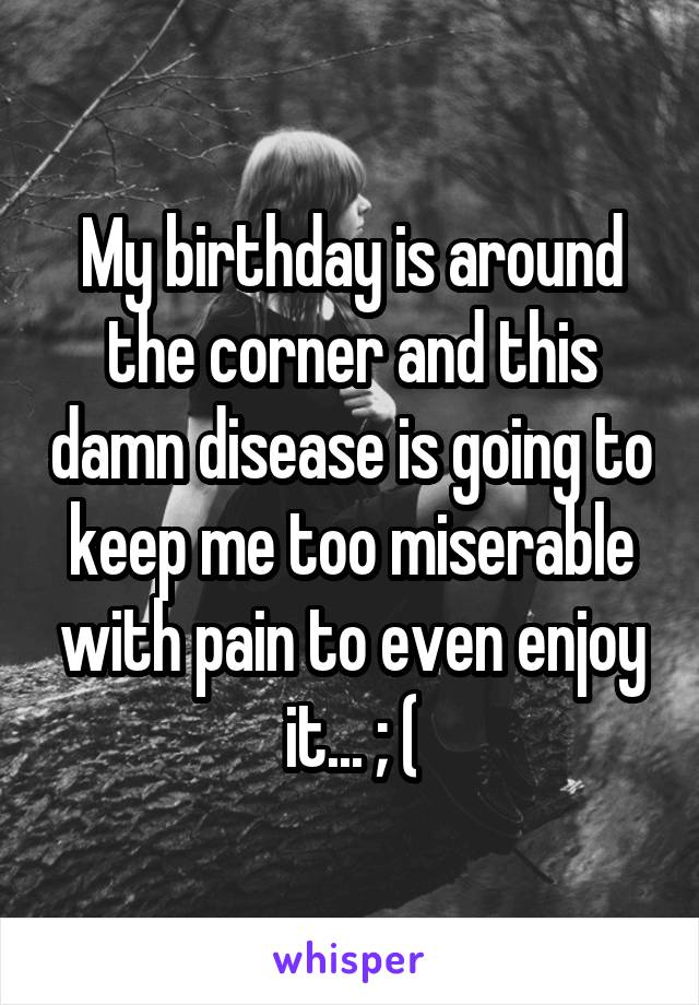 My birthday is around the corner and this damn disease is going to keep me too miserable with pain to even enjoy it... ; (