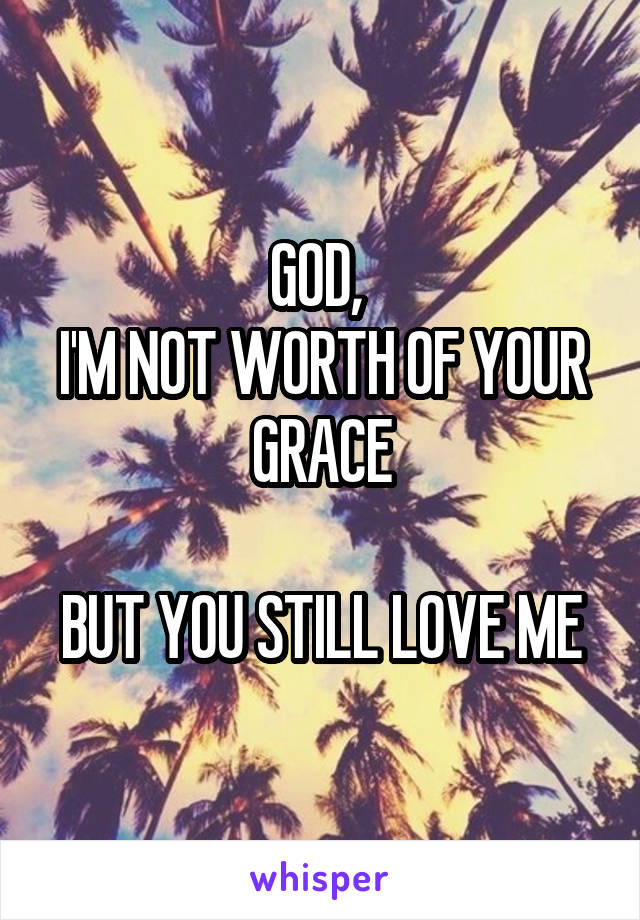 GOD, 
I'M NOT WORTH OF YOUR GRACE

BUT YOU STILL LOVE ME