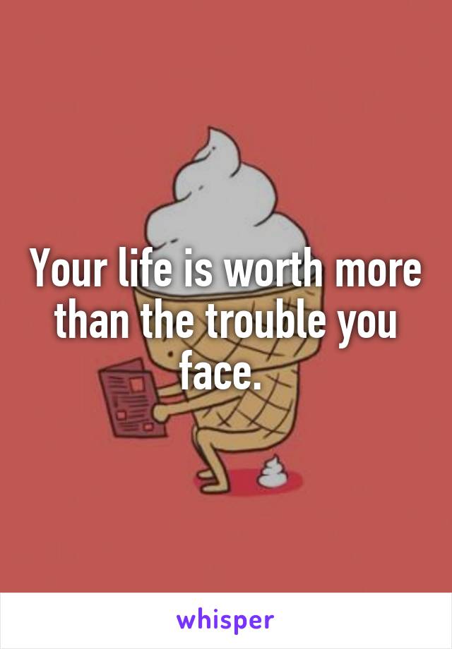 Your life is worth more than the trouble you face. 