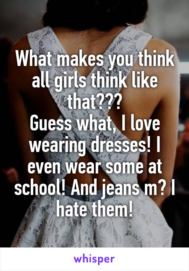 What makes you think all girls think like that???
Guess what, I love wearing dresses! I even wear some at school! And jeans m? I hate them!