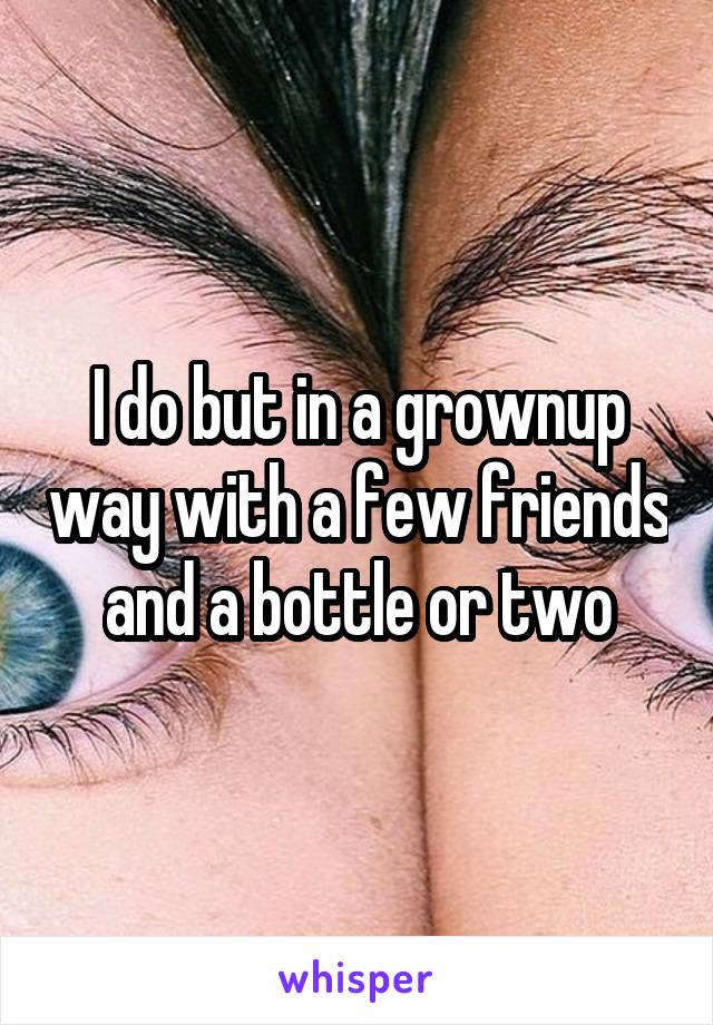 I do but in a grownup way with a few friends and a bottle or two