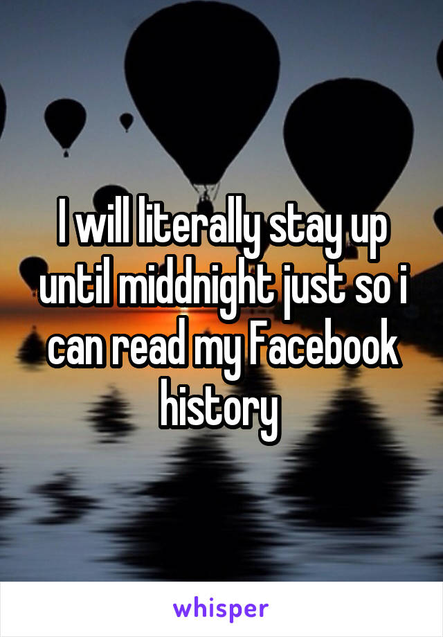 I will literally stay up until middnight just so i can read my Facebook history 