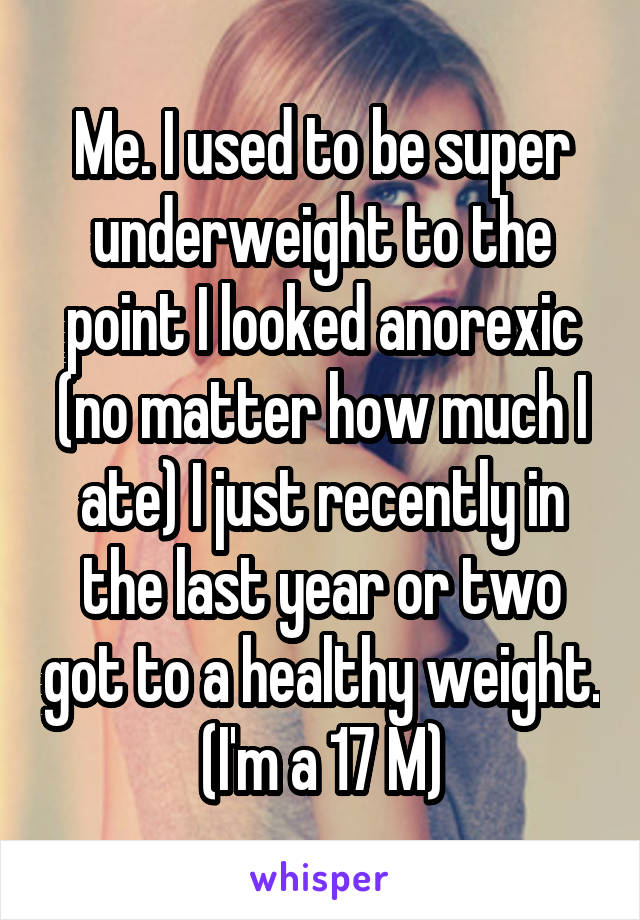 Me. I used to be super underweight to the point I looked anorexic (no matter how much I ate) I just recently in the last year or two got to a healthy weight. (I'm a 17 M)