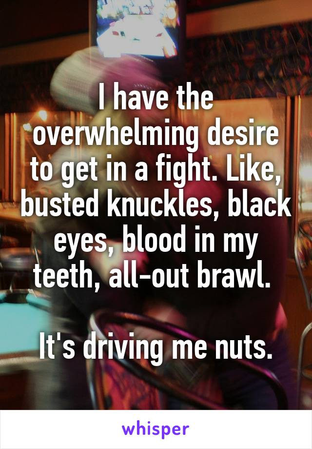I have the overwhelming desire to get in a fight. Like, busted knuckles, black eyes, blood in my teeth, all-out brawl. 

It's driving me nuts.
