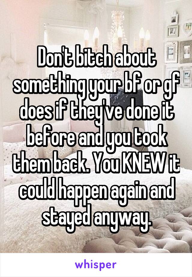 Don't bitch about something your bf or gf does if they've done it before and you took them back. You KNEW it could happen again and stayed anyway.
