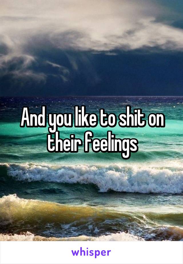 And you like to shit on their feelings