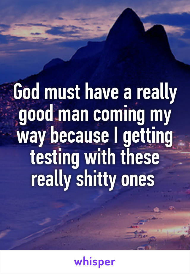 God must have a really good man coming my way because I getting testing with these really shitty ones 