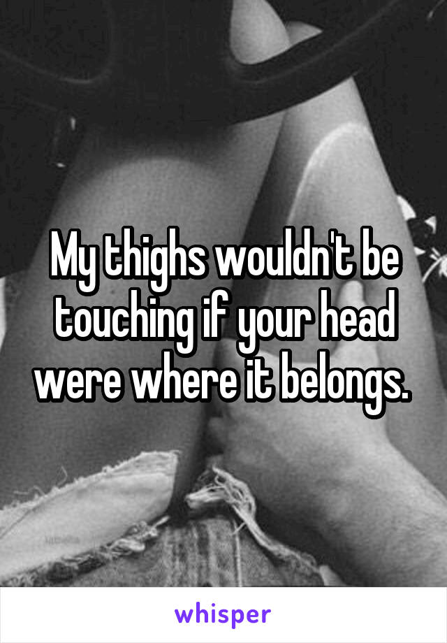 My thighs wouldn't be touching if your head were where it belongs. 