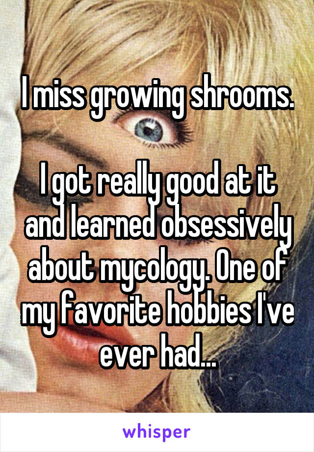I miss growing shrooms.

I got really good at it and learned obsessively about mycology. One of my favorite hobbies I've ever had...