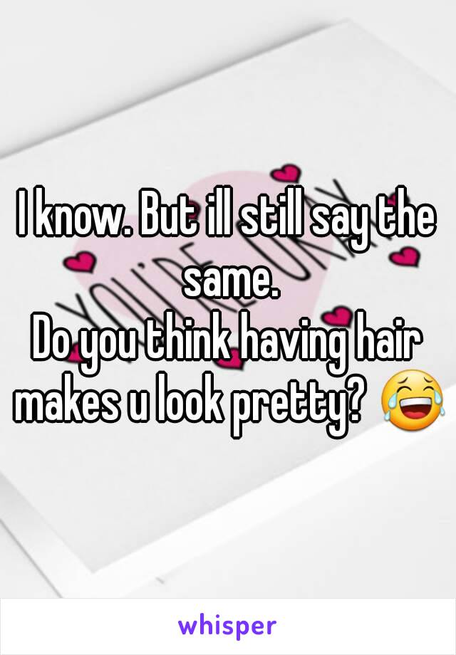 I know. But ill still say the same.
Do you think having hair makes u look pretty? 😂