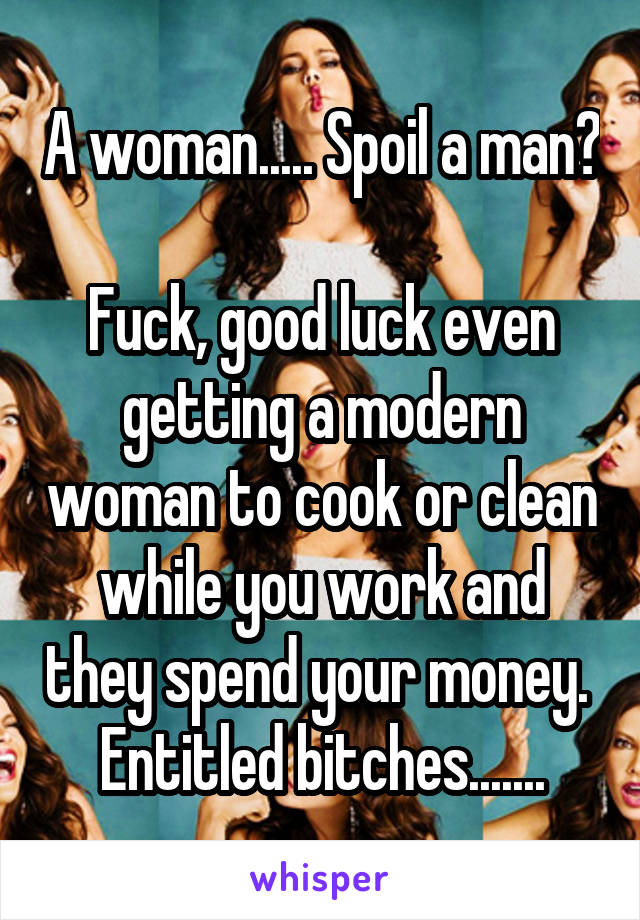 A woman..... Spoil a man?

Fuck, good luck even getting a modern woman to cook or clean while you work and they spend your money.  Entitled bitches.......
