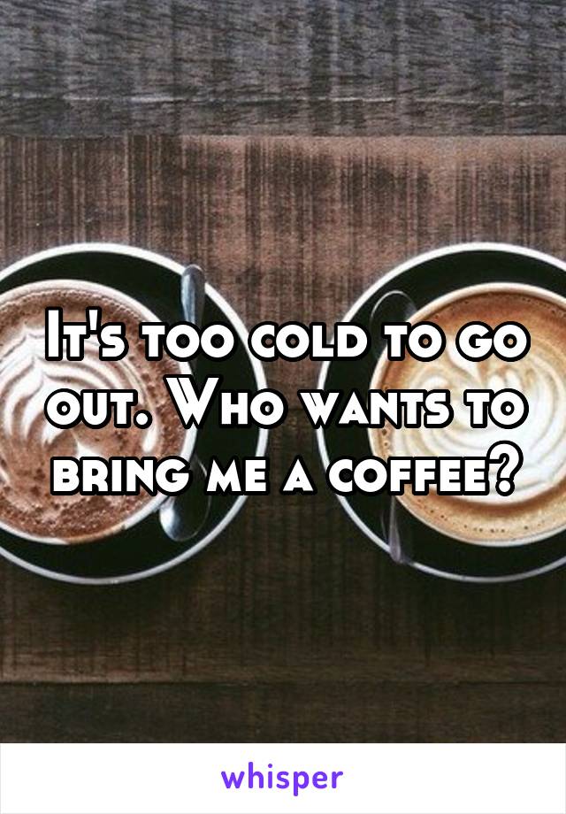 It's too cold to go out. Who wants to bring me a coffee?