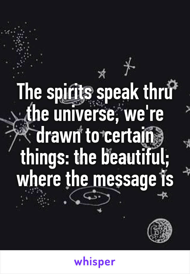 The spirits speak thru the universe, we're drawn to certain things: the beautiful; where the message is