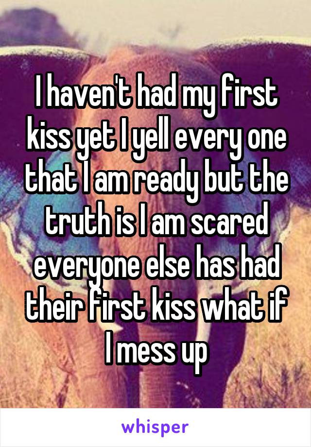 I haven't had my first kiss yet I yell every one that I am ready but the truth is I am scared everyone else has had their first kiss what if I mess up