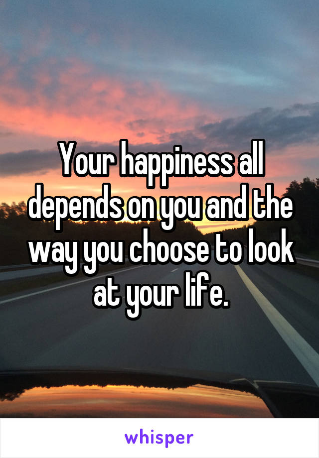 Your happiness all depends on you and the way you choose to look at your life.