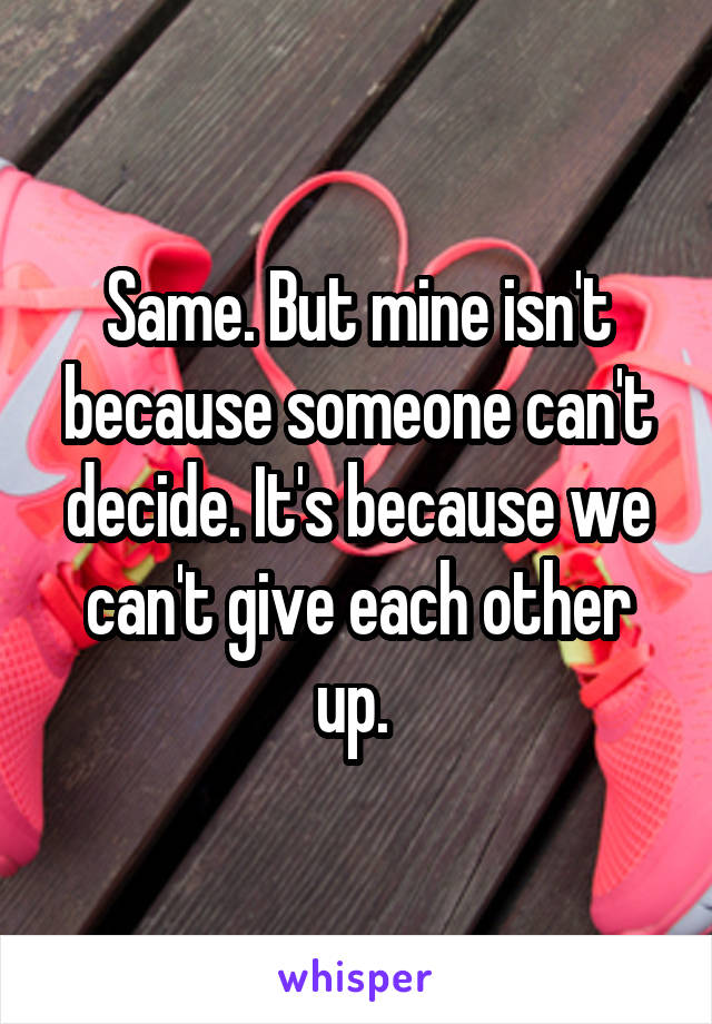 Same. But mine isn't because someone can't decide. It's because we can't give each other up. 