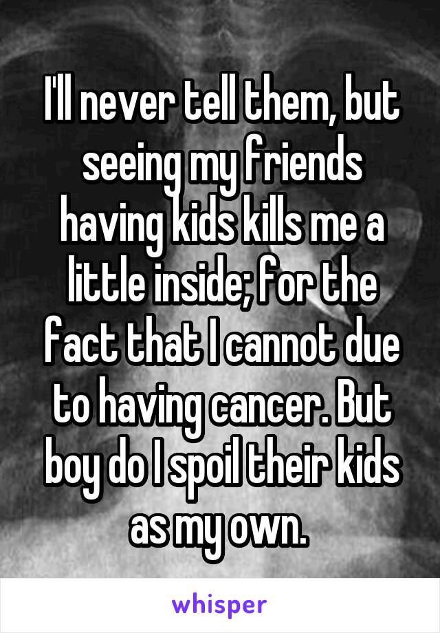 I'll never tell them, but seeing my friends having kids kills me a little inside; for the fact that I cannot due to having cancer. But boy do I spoil their kids as my own. 