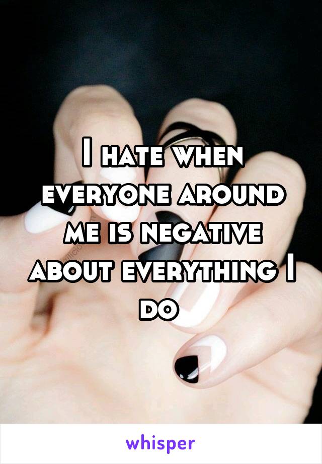 I hate when everyone around me is negative about everything I do 