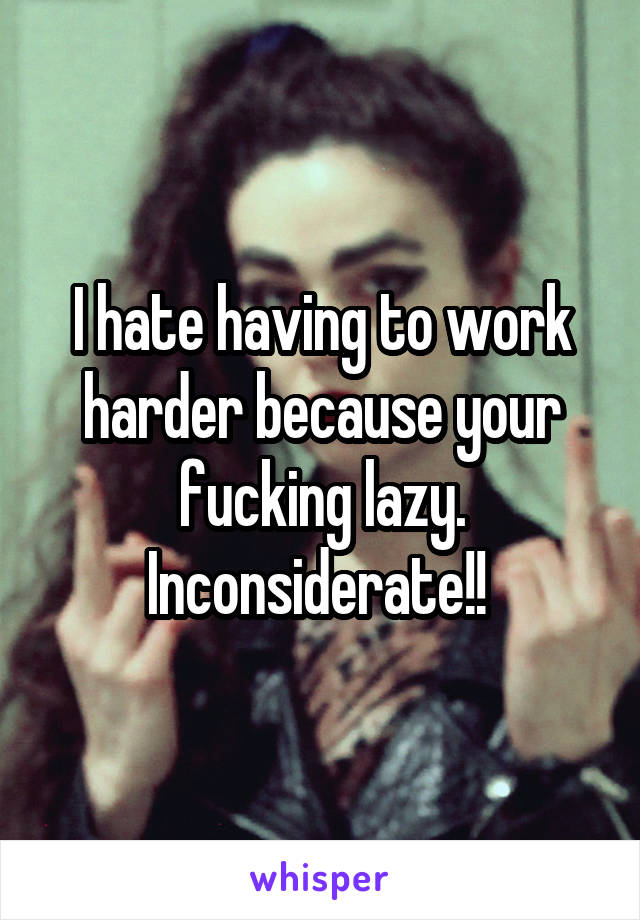 I hate having to work harder because your fucking lazy. Inconsiderate!! 