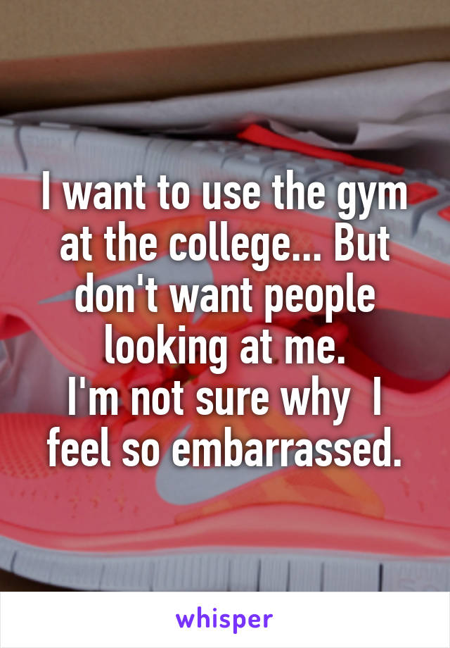 I want to use the gym at the college... But don't want people looking at me.
I'm not sure why  I feel so embarrassed.