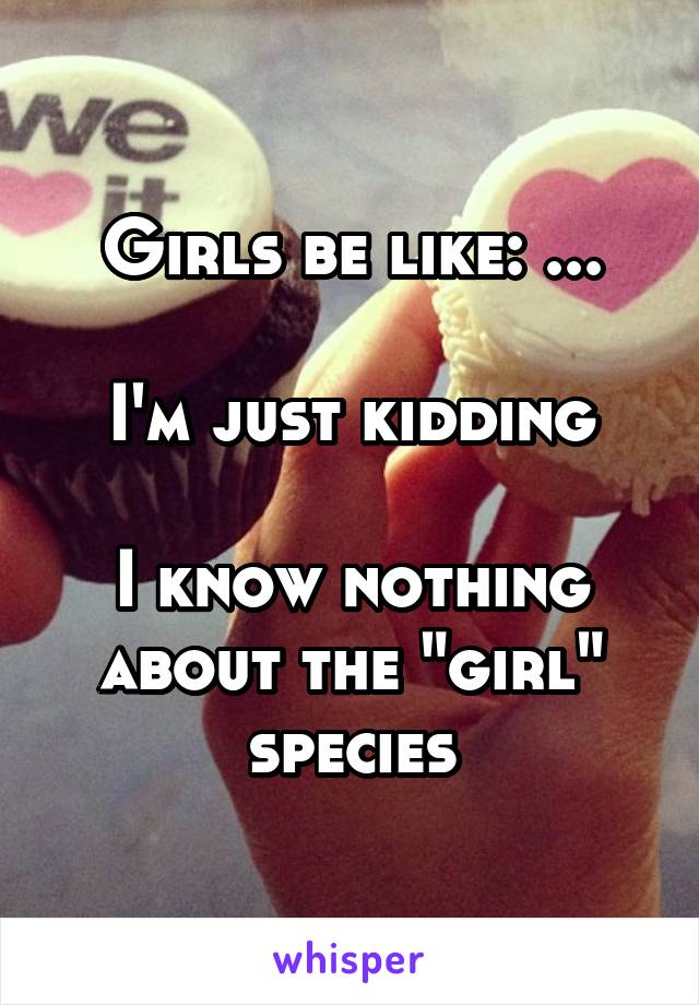 Girls be like: ...

I'm just kidding

I know nothing about the "girl" species