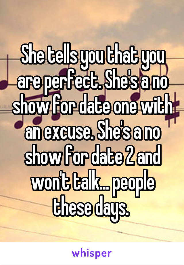 She tells you that you are perfect. She's a no show for date one with an excuse. She's a no show for date 2 and won't talk... people these days. 