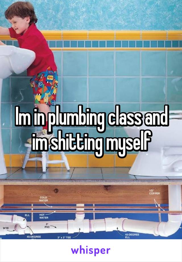 Im in plumbing class and im shitting myself