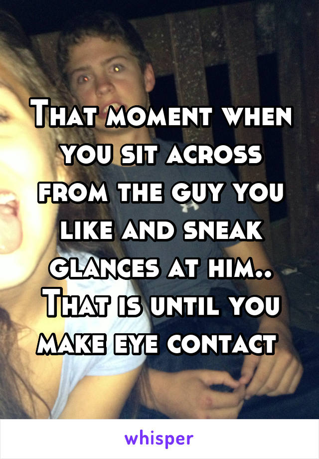 That moment when you sit across from the guy you like and sneak glances at him.. That is until you make eye contact 