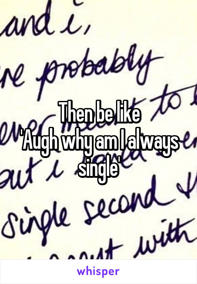 Then be like
'Augh why am I always single'