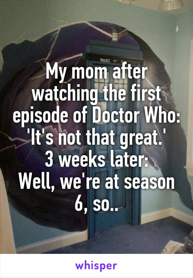 My mom after watching the first episode of Doctor Who:
'It's not that great.'
3 weeks later:
Well, we're at season 6, so..