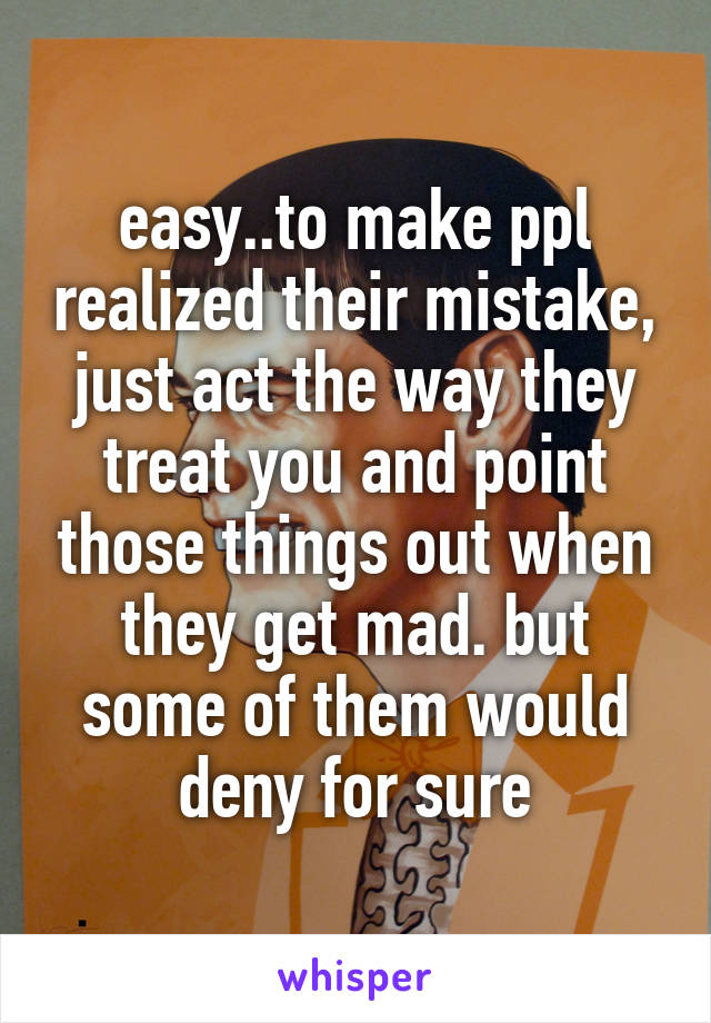 easy..to make ppl realized their mistake, just act the way they treat you and point those things out when they get mad. but some of them would deny for sure