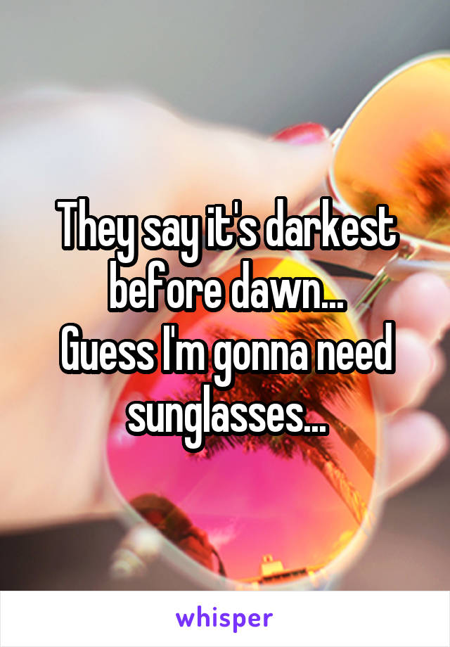 They say it's darkest before dawn...
Guess I'm gonna need sunglasses...