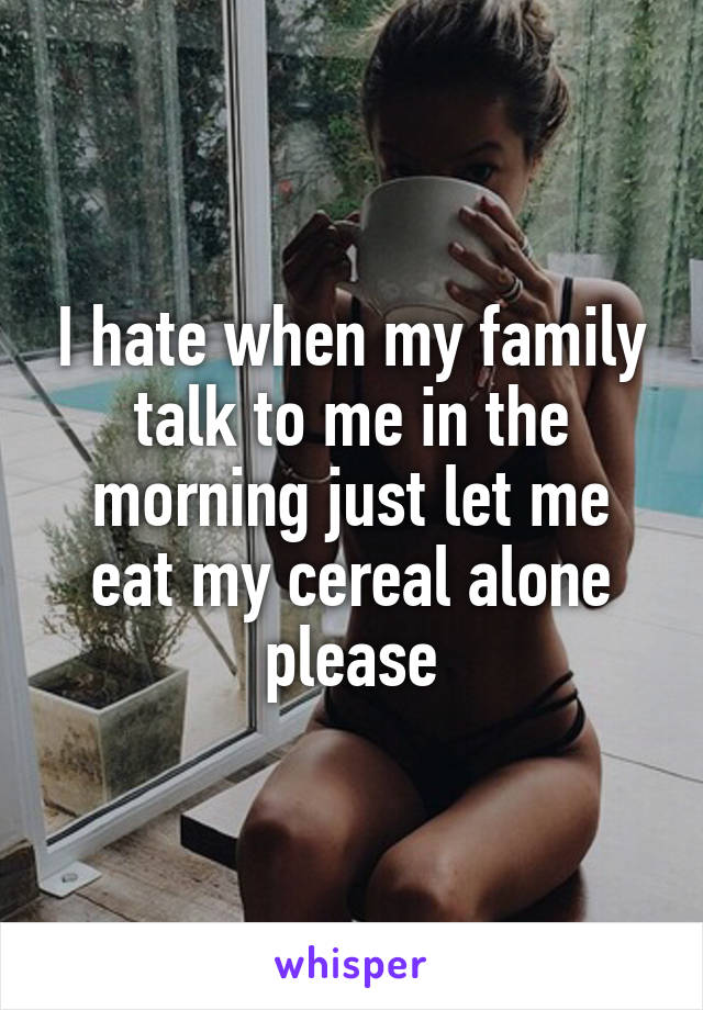 I hate when my family talk to me in the morning just let me eat my cereal alone please