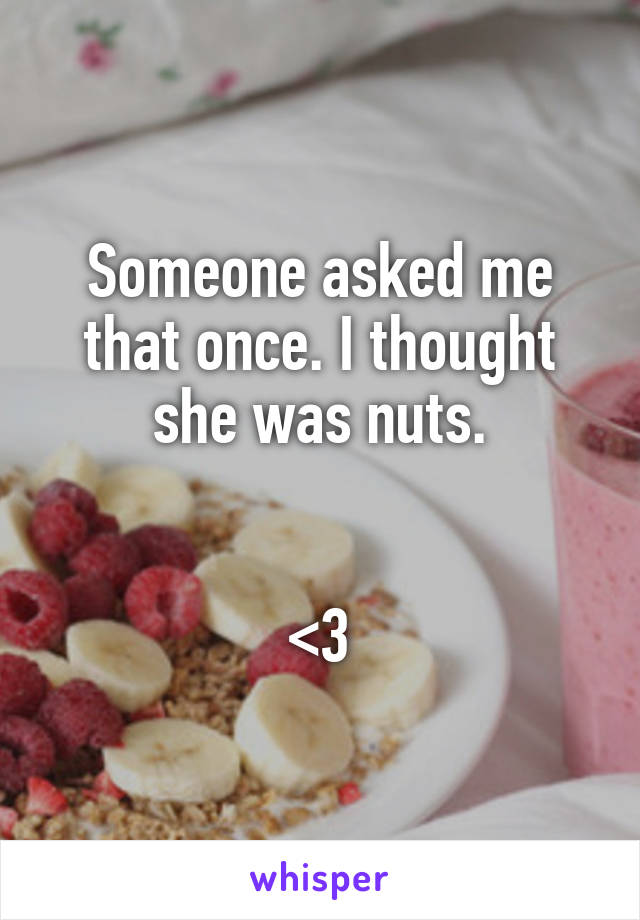 Someone asked me that once. I thought she was nuts.


<3