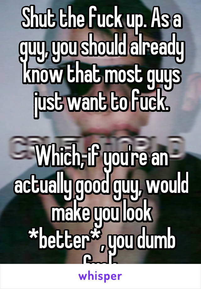 Shut the fuck up. As a guy, you should already know that most guys just want to fuck.

Which, if you're an actually good guy, would make you look *better*, you dumb fuck.
