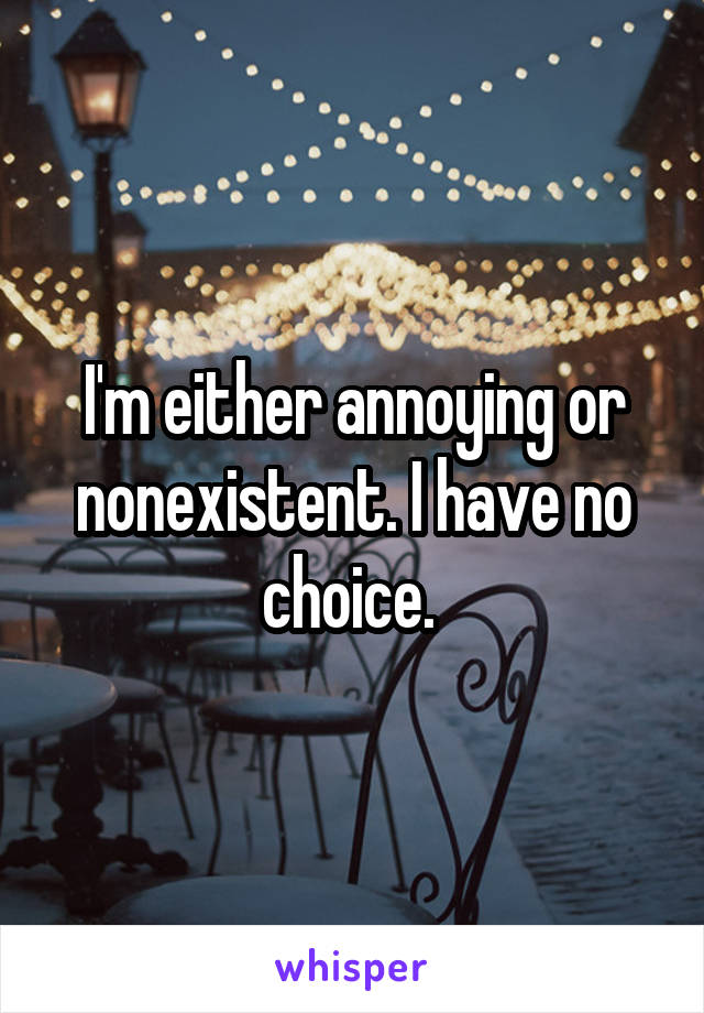 I'm either annoying or nonexistent. I have no choice. 