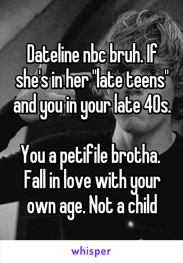 Dateline nbc bruh. If she's in her "late teens" and you in your late 40s. 
You a petifile brotha.  Fall in love with your own age. Not a child