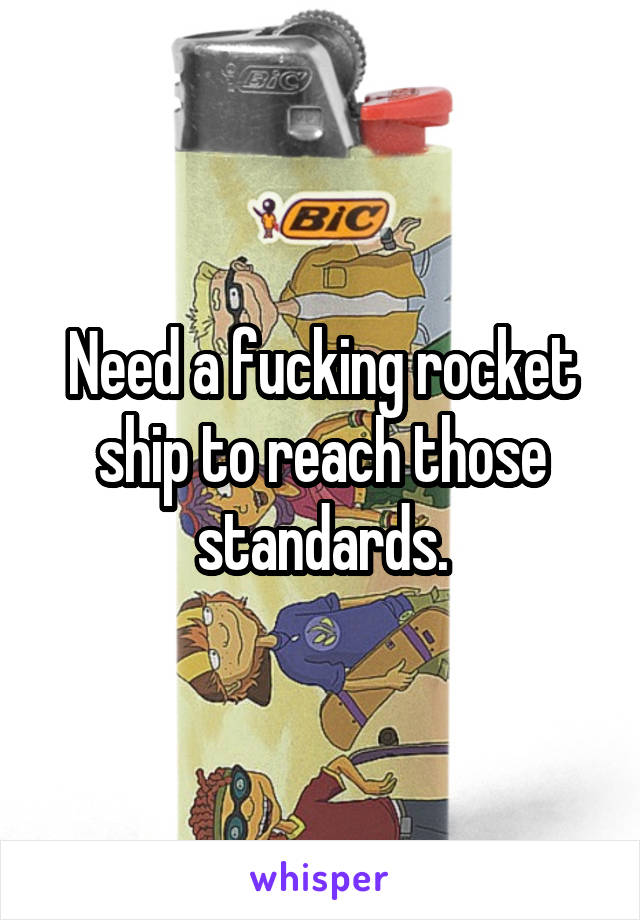 Need a fucking rocket ship to reach those standards.