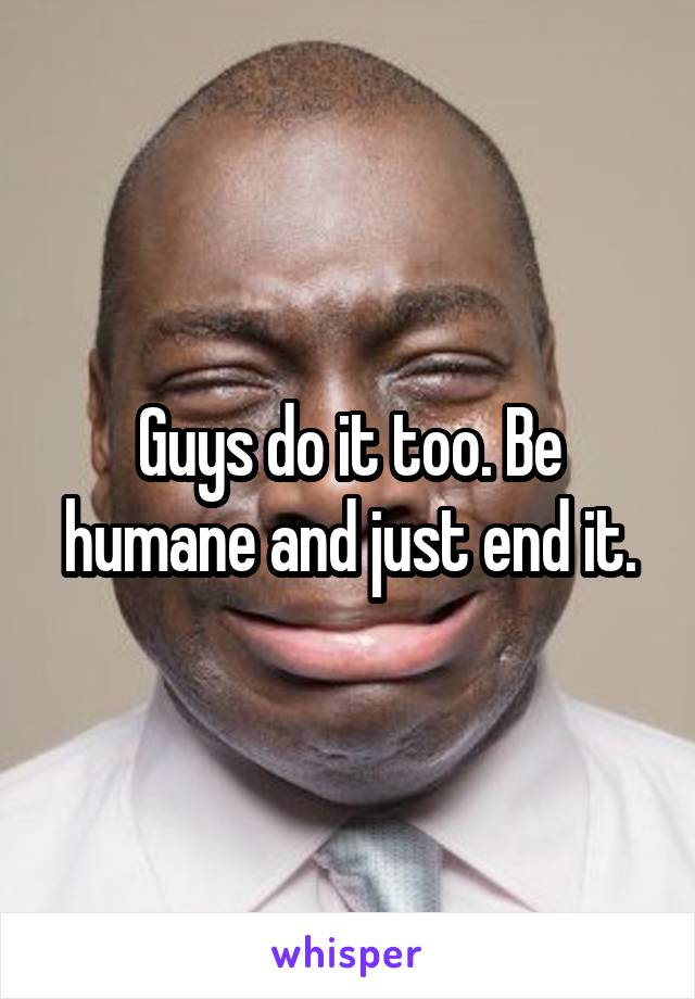 Guys do it too. Be humane and just end it.