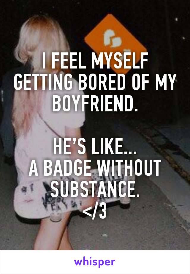 I FEEL MYSELF GETTING BORED OF MY BOYFRIEND.

HE’S LIKE...
A BADGE WITHOUT SUBSTANCE.
</3