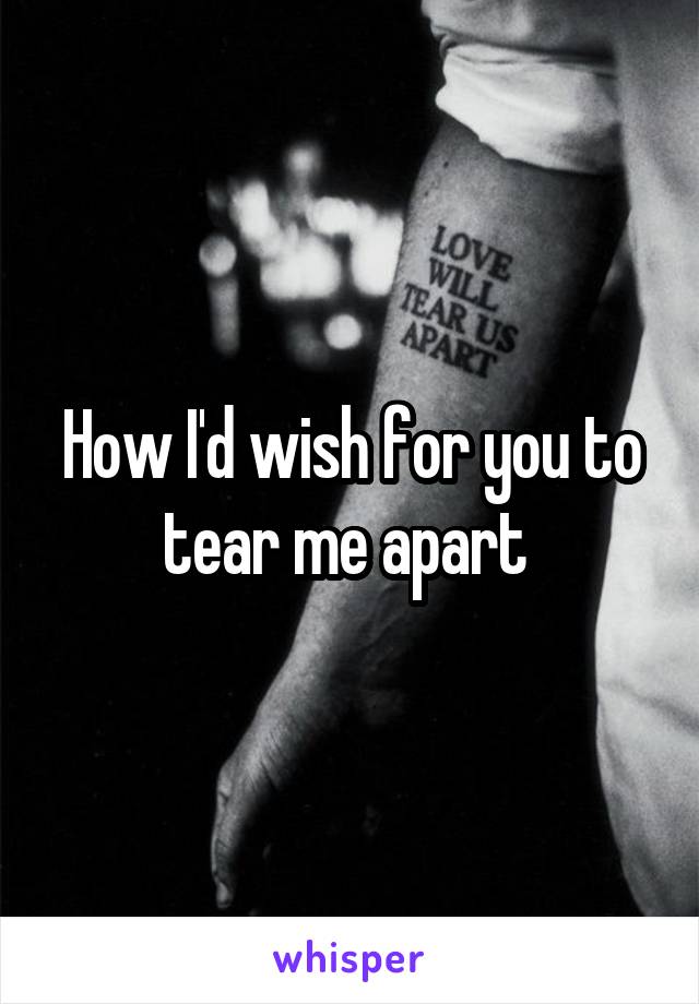 How I'd wish for you to tear me apart 