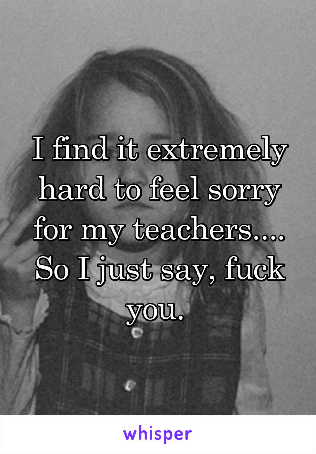I find it extremely hard to feel sorry for my teachers.... So I just say, fuck you. 